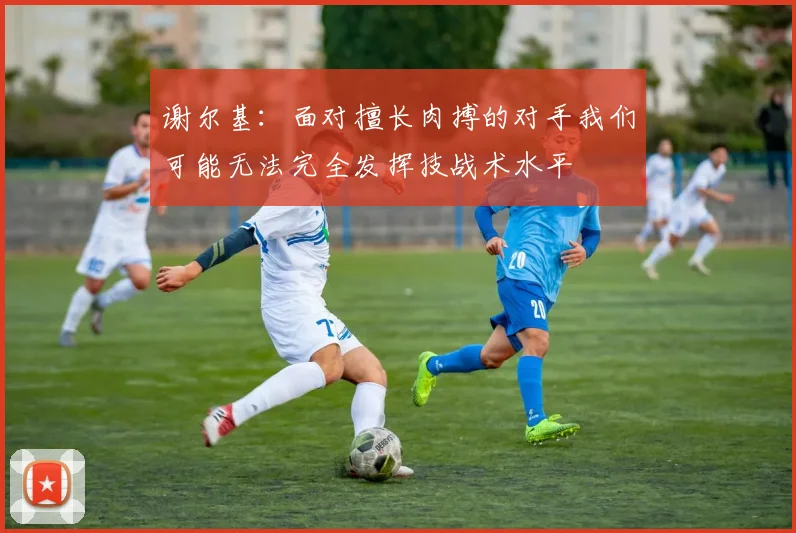 谢尔基：面对擅长肉搏的对手我们可能无法完全发挥技战术水平