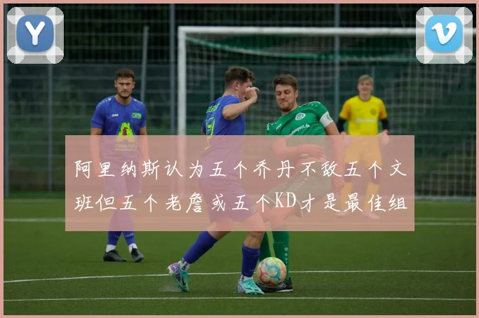 阿里纳斯认为五个乔丹不敌五个文班但五个老詹或五个KD才是最佳组合