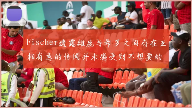 Fischer透露雄鹿与希罗之间存在互相有意的传闻并未感受到不想要的迹象