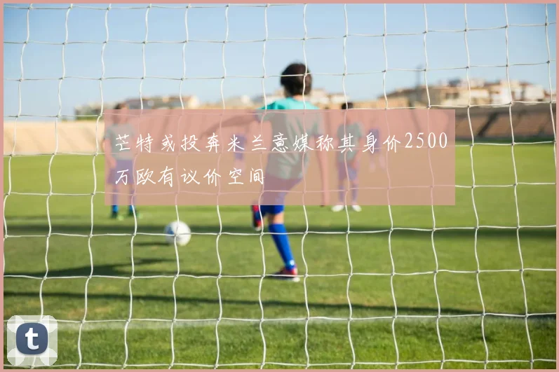 芒特或投奔米兰意媒称其身价2500万欧有议价空间