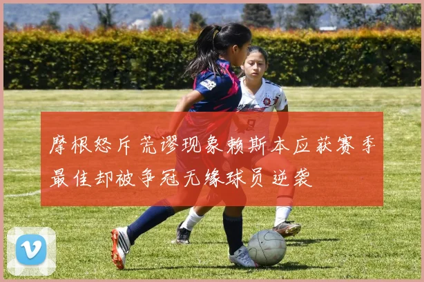 摩根怒斥荒谬现象赖斯本应获赛季最佳却被争冠无缘球员逆袭