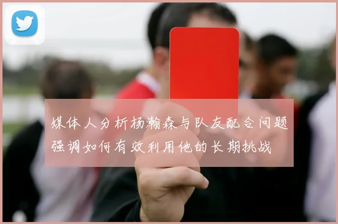 媒体人分析杨瀚森与队友配合问题强调如何有效利用他的长期挑战