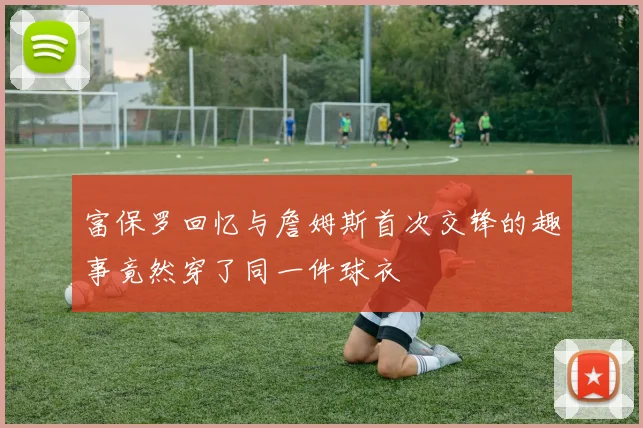 富保罗回忆与詹姆斯首次交锋的趣事竟然穿了同一件球衣