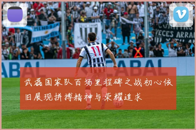 武磊国家队百场里程碑之战初心依旧展现拼搏精神与荣耀追求