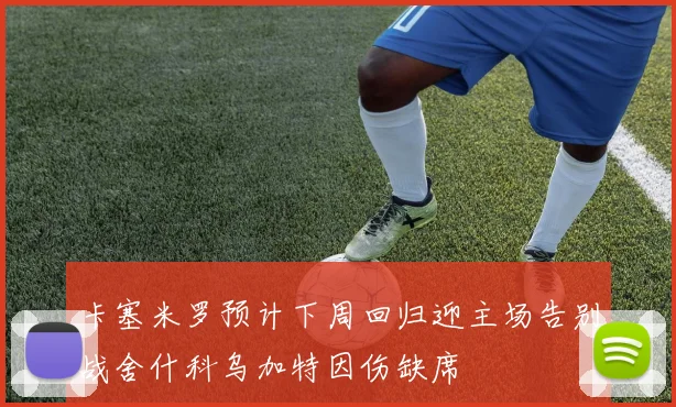 卡塞米罗预计下周回归迎主场告别战舍什科乌加特因伤缺席