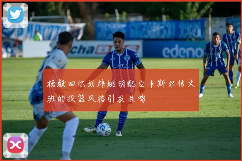 杨毅回忆刘炜姚明配合卡斯尔传文班的投篮风格引发共鸣