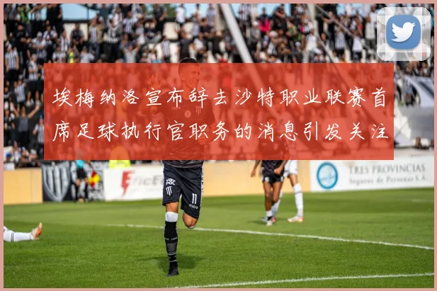 埃梅纳洛宣布辞去沙特职业联赛首席足球执行官职务的消息引发关注