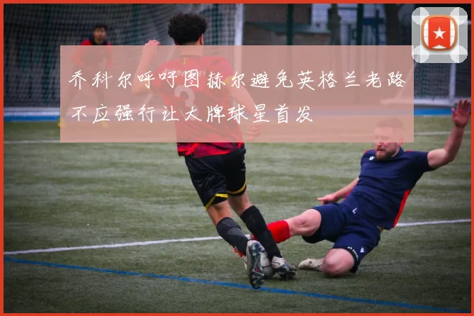 乔科尔呼吁图赫尔避免英格兰老路不应强行让大牌球星首发