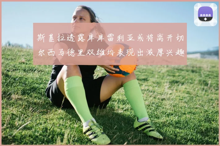 斯基拉透露库库雷利亚或将离开切尔西马德里双雄均表现出浓厚兴趣
